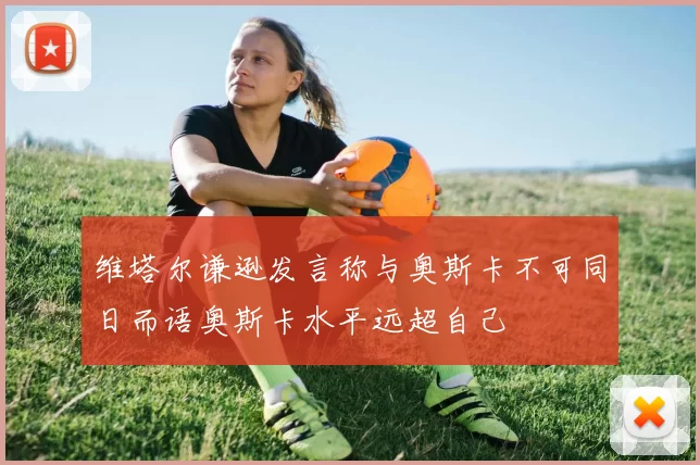 维塔尔谦逊发言称与奥斯卡不可同日而语奥斯卡水平远超自己