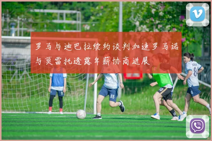 罗马与迪巴拉续约谈判加速罗马诺与莫雷托透露年薪协商进展