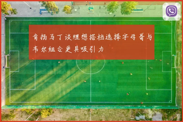 肯扬马丁谈理想搭档选择字母哥与韦尔组合更具吸引力