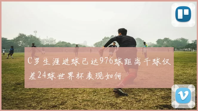 C罗生涯进球已达976球距离千球仅差24球世界杯表现如何