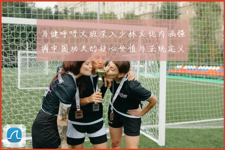 马健呼吁文班深入少林文化内涵强调中国功夫的核心价值与正统定义