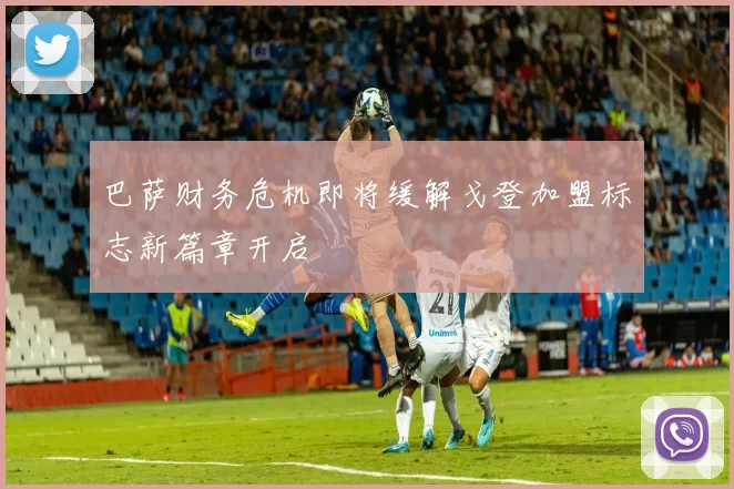 巴萨财务危机即将缓解戈登加盟标志新篇章开启