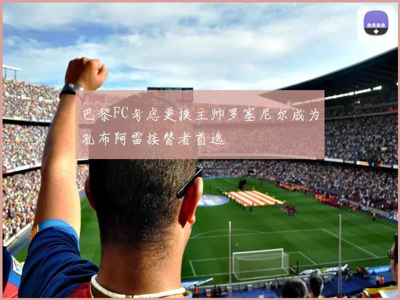 巴黎FC考虑更换主帅罗塞尼尔成为孔布阿雷接替者首选
