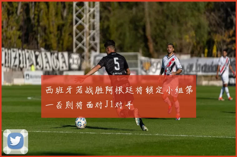 西班牙若战胜阿根廷将锁定小组第一否则将面对J1对手