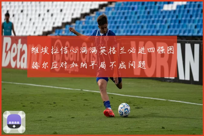 维埃拉信心满满英格兰必进四强图赫尔应对加纳平局不成问题
