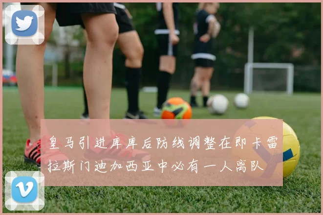 皇马引进库库后防线调整在即卡雷拉斯门迪加西亚中必有一人离队