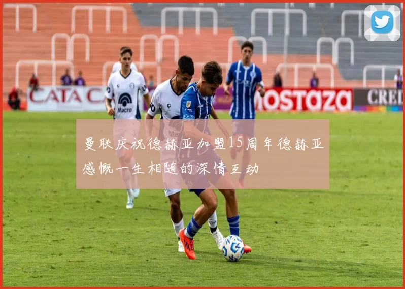 曼联庆祝德赫亚加盟15周年德赫亚感慨一生相随的深情互动