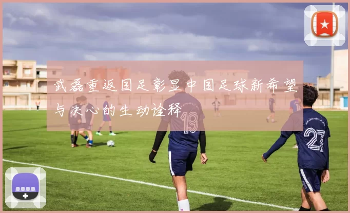 武磊重返国足彰显中国足球新希望与决心的生动诠释