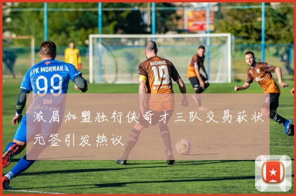 浓眉加盟独行侠奇才三队交易获状元签引发热议
