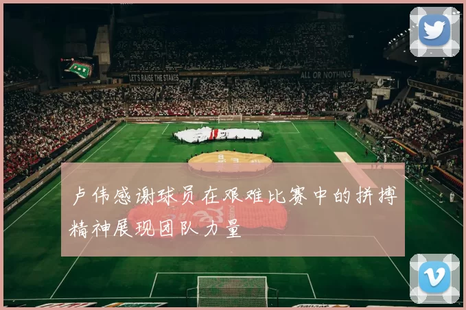 卢伟感谢球员在艰难比赛中的拼搏精神展现团队力量