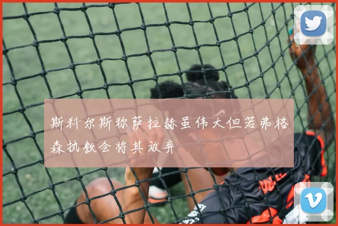 斯科尔斯称萨拉赫虽伟大但若弗格森执教会将其放弃