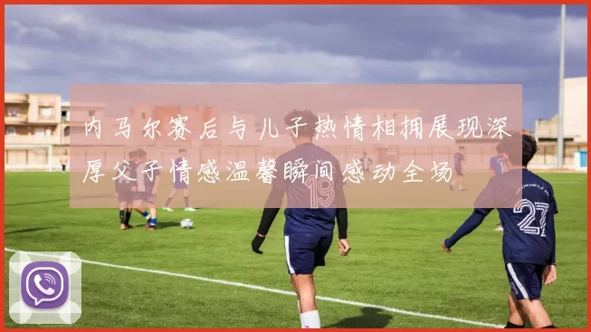 内马尔赛后与儿子热情相拥展现深厚父子情感温馨瞬间感动全场