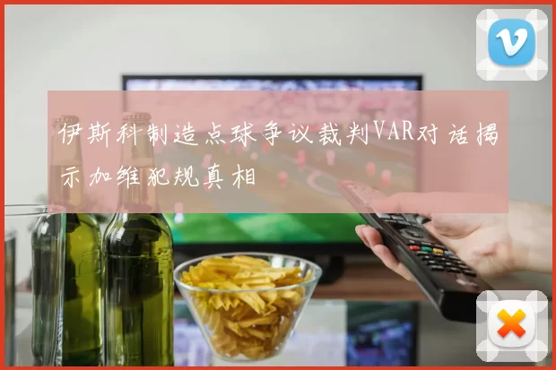 伊斯科制造点球争议裁判VAR对话揭示加维犯规真相