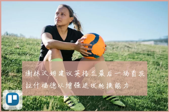 谢林汉姆建议英格兰最后一场首发拉什福德以增强进攻轮换能力