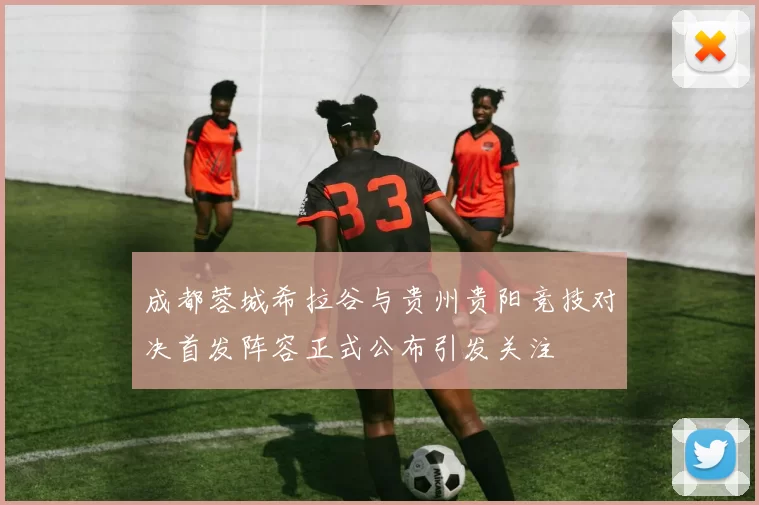 成都蓉城希拉谷与贵州贵阳竞技对决首发阵容正式公布引发关注