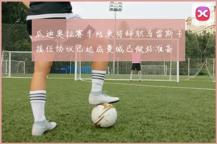 瓜迪奥拉赛季结束将辞职马雷斯卡接任协议已达成曼城已做好准备