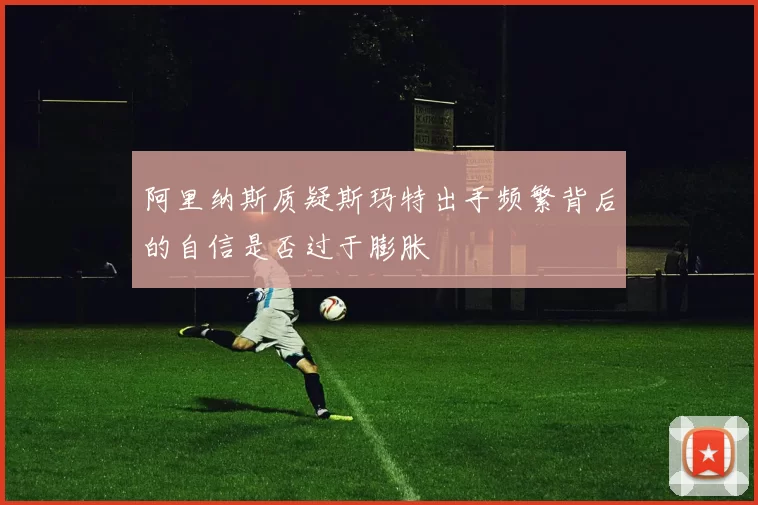 阿里纳斯质疑斯玛特出手频繁背后的自信是否过于膨胀