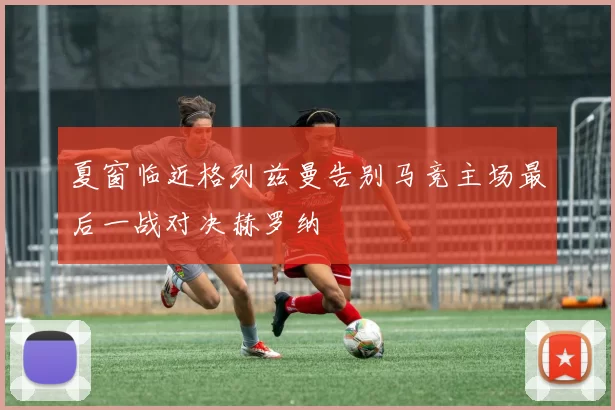 夏窗临近格列兹曼告别马竞主场最后一战对决赫罗纳