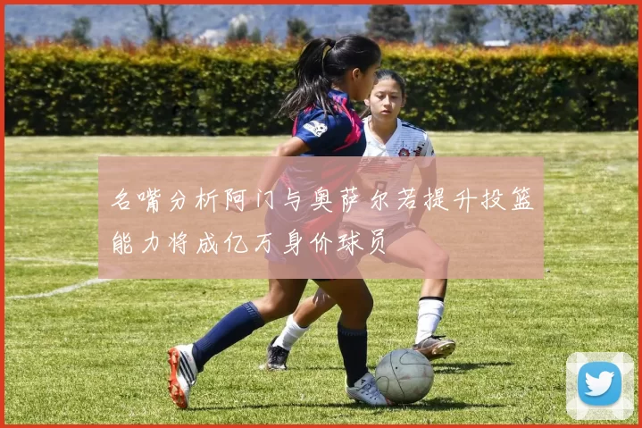 名嘴分析阿门与奥萨尔若提升投篮能力将成亿万身价球员