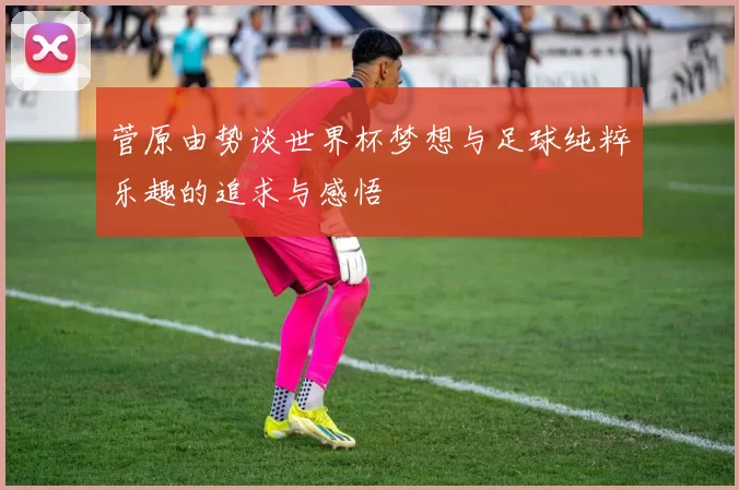 菅原由势谈世界杯梦想与足球纯粹乐趣的追求与感悟