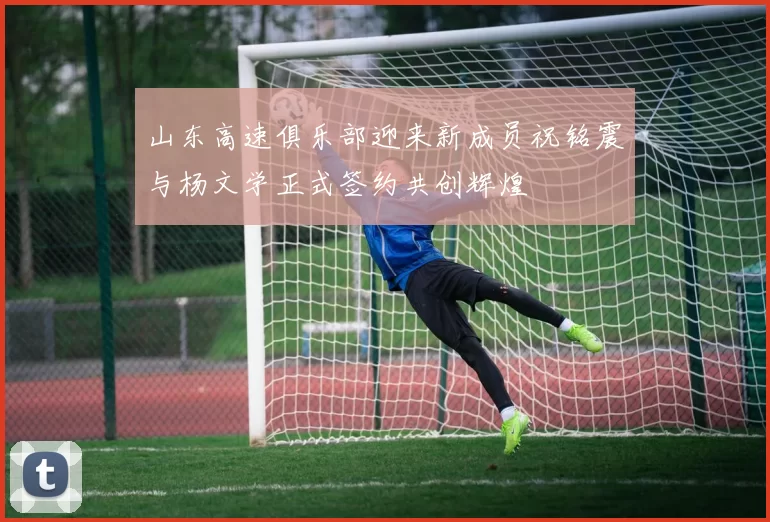 山东高速俱乐部迎来新成员祝铭震与杨文学正式签约共创辉煌