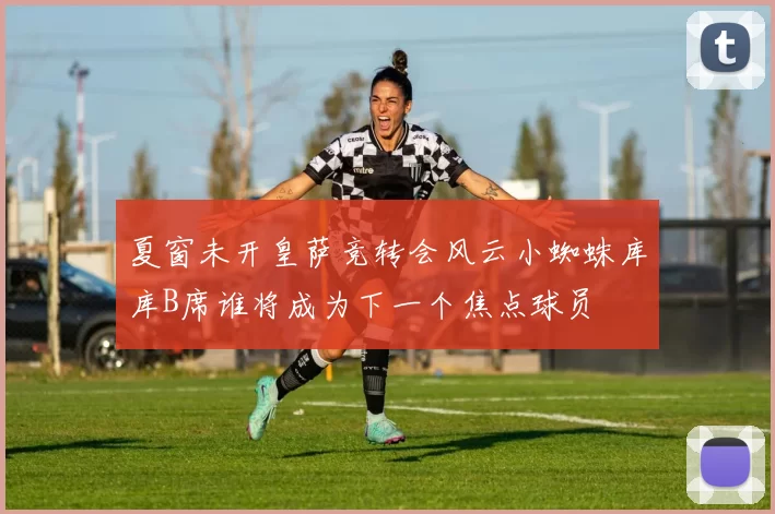 夏窗未开皇萨竞转会风云小蜘蛛库库B席谁将成为下一个焦点球员