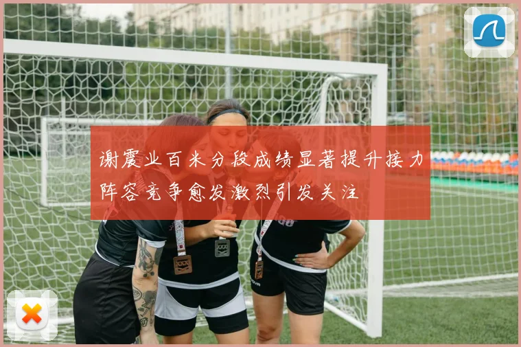 谢震业百米分段成绩显著提升接力阵容竞争愈发激烈引发关注