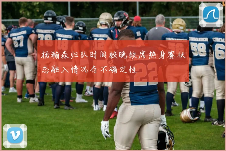 杨瀚森归队时间较晚缺席热身赛状态融入情况存不确定性